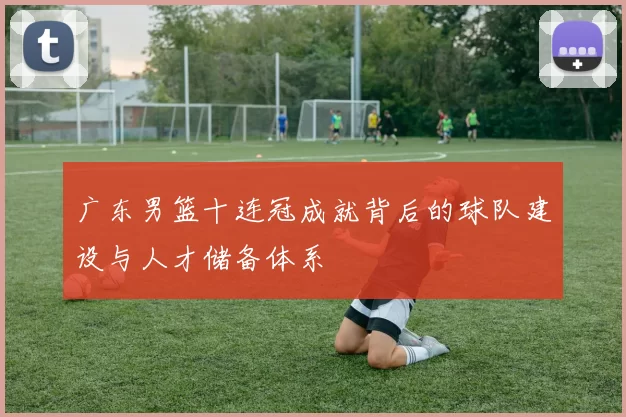 广东男篮十连冠成就背后的球队建设与人才储备体系