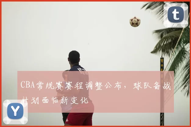 CBA常规赛赛程调整公布,球队备战计划面临新变化