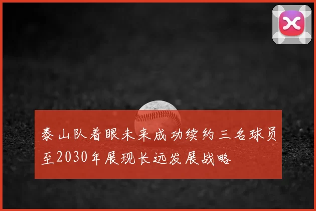 泰山队着眼未来成功续约三名球员至2030年展现长远发展战略