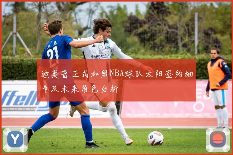 迪奥普正式加盟NBA球队太阳签约细节及未来角色分析