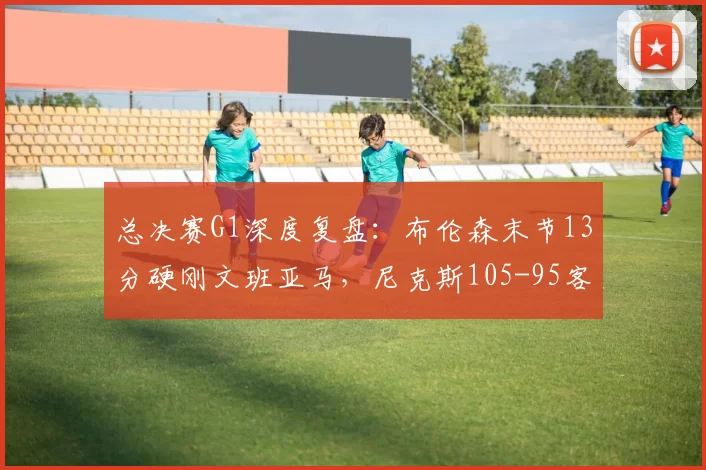 总决赛G1深度复盘：布伦森末节13分硬刚文班亚马，尼克斯105-95客场逆转马刺拔得头筹_CBA_NBA
