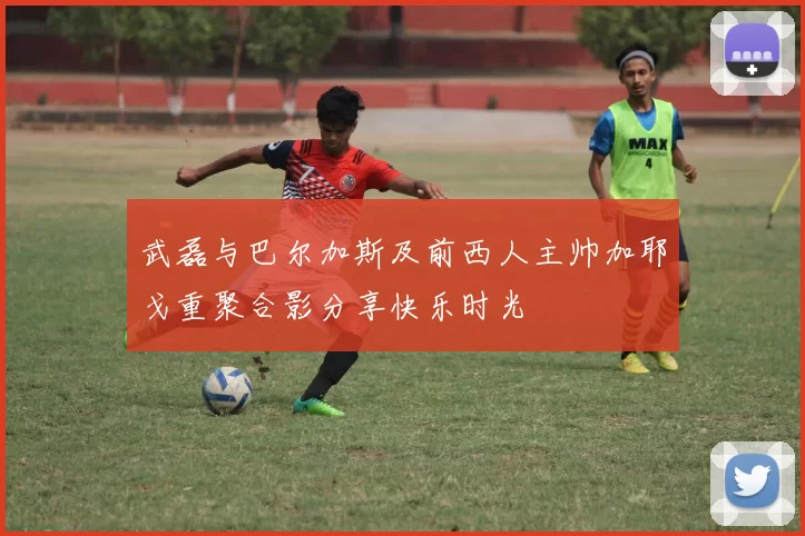 武磊与巴尔加斯及前西人主帅加耶戈重聚合影分享快乐时光