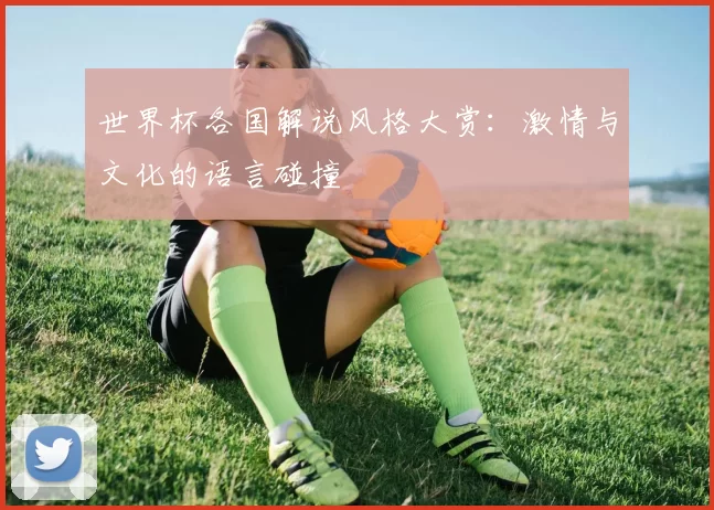 世界杯各国解说风格大赏:激情与文化的语言碰撞