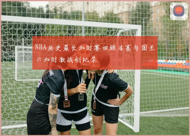 NBA历史最长加时赛回顾活塞与国王六加时激战创纪录