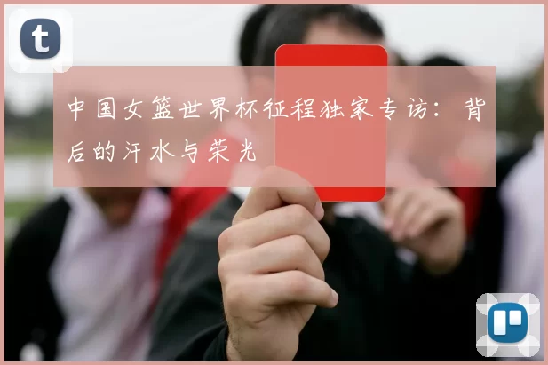 中国女篮世界杯征程独家专访:背后的汗水与荣光