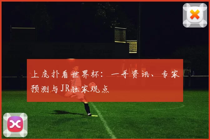 上虎扑看世界杯：一手资讯、专家预测与JR独家观点