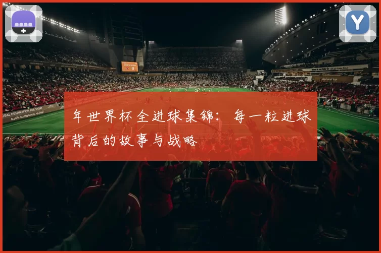 年世界杯全进球集锦：每一粒进球背后的故事与战略