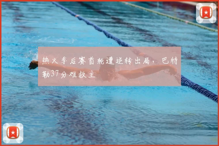 热火季后赛首轮遭逆转出局，巴特勒37分难救主
