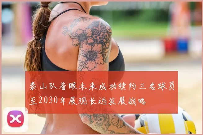 泰山队着眼未来成功续约三名球员至2030年展现长远发展战略