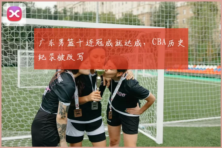 广东男篮十连冠成就达成,CBA历史纪录被改写