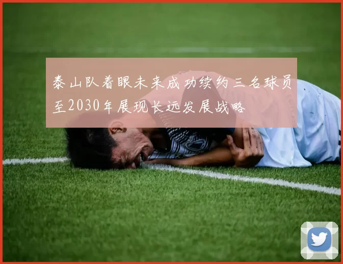 泰山队着眼未来成功续约三名球员至2030年展现长远发展战略