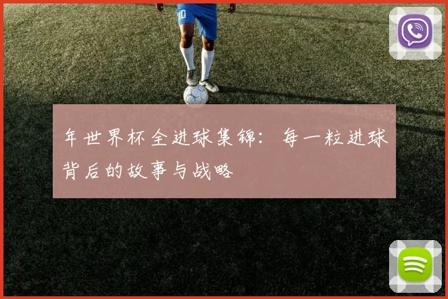 年世界杯全进球集锦:每一粒进球背后的故事与战略