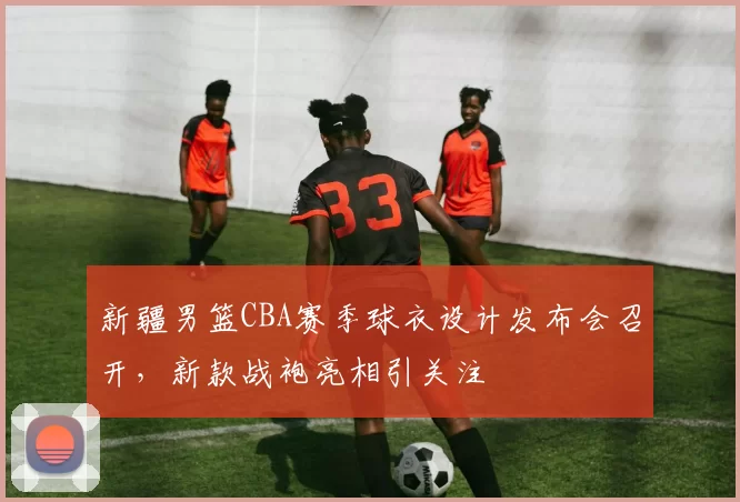 新疆男篮CBA赛季球衣设计发布会召开,新款战袍亮相引关注