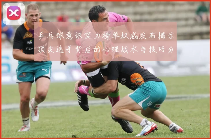 乒乓球意识实力榜单权威发布揭示顶尖选手背后的心理战术与技巧分析