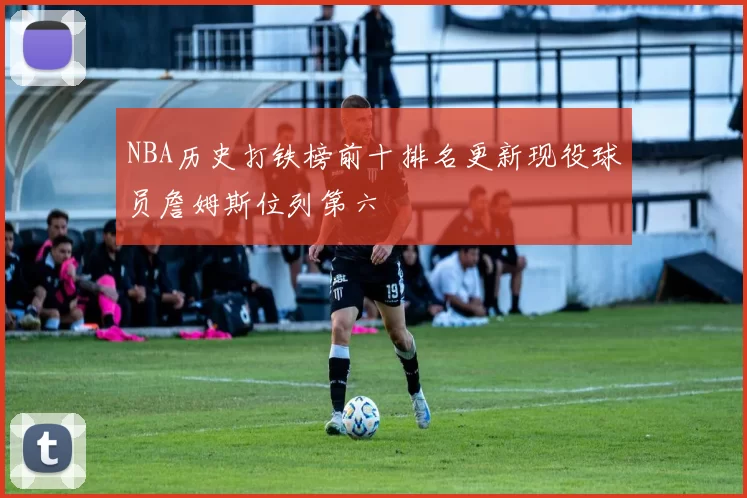NBA历史打铁榜前十排名更新现役球员詹姆斯位列第六
