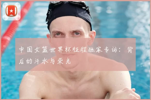 中国女篮世界杯征程独家专访:背后的汗水与荣光