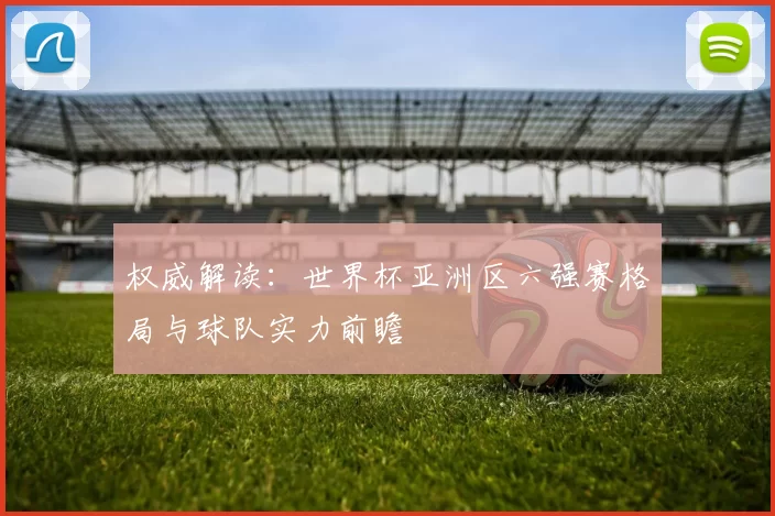 权威解读：世界杯亚洲区六强赛格局与球队实力前瞻