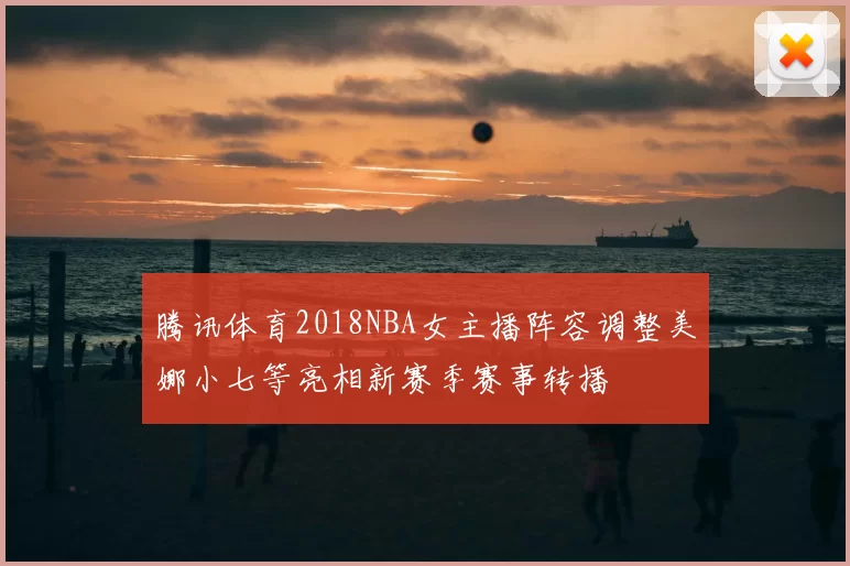 腾讯体育2018NBA女主播阵容调整美娜小七等亮相新赛季赛事转播