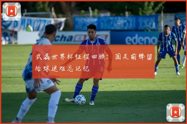 武磊世界杯征程回顾:国足前锋留给球迷难忘记忆