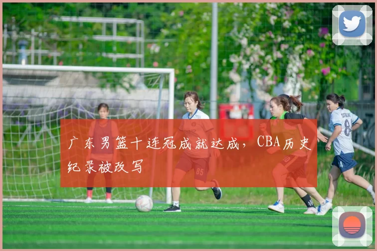 广东男篮十连冠成就达成,CBA历史纪录被改写