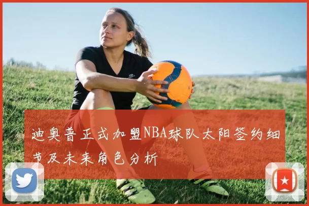 迪奥普正式加盟NBA球队太阳签约细节及未来角色分析