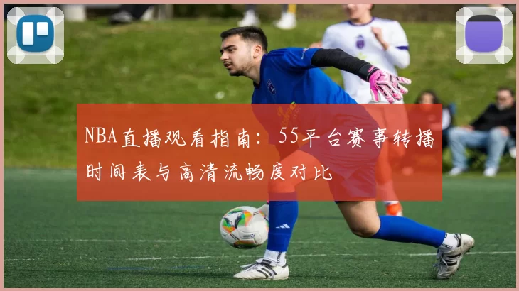 NBA直播观看指南:55平台赛事转播时间表与高清流畅度对比