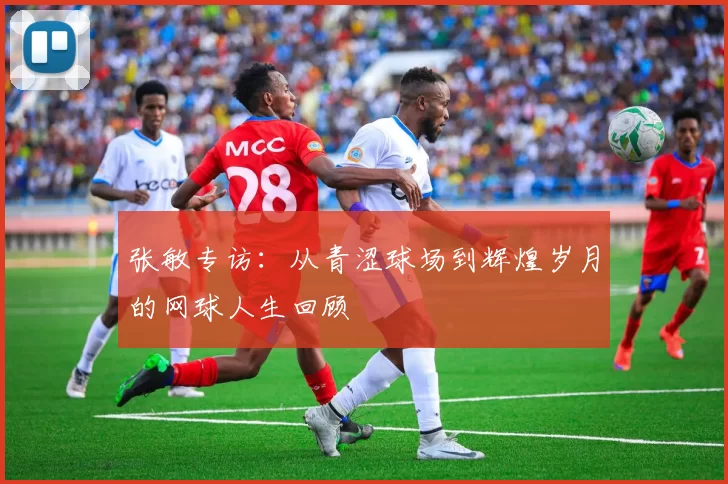 张敏专访:从青涩球场到辉煌岁月的网球人生回顾
