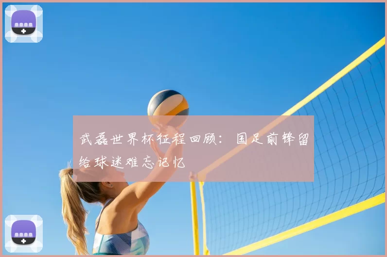 武磊世界杯征程回顾:国足前锋留给球迷难忘记忆