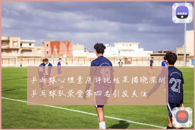 乒乓球心理素质评比结果揭晓深圳乒乓球队荣登第四名引发关注