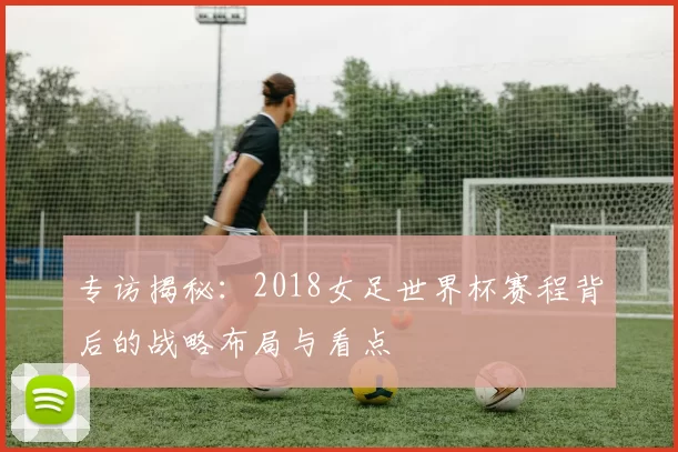 专访揭秘：2018女足世界杯赛程背后的战略布局与看点