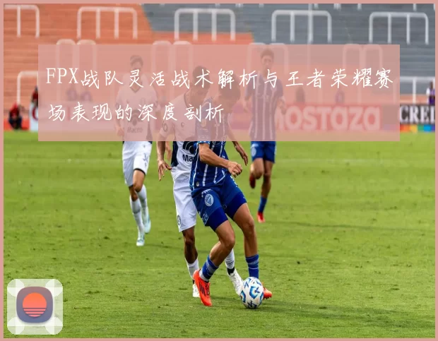 FPX战队灵活战术解析与王者荣耀赛场表现的深度剖析