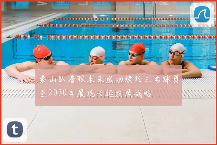 泰山队着眼未来成功续约三名球员至2030年展现长远发展战略