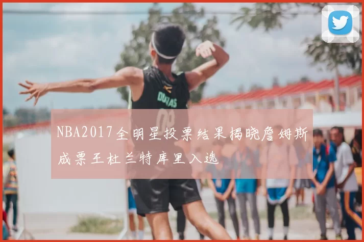 NBA2017全明星投票结果揭晓詹姆斯成票王杜兰特库里入选