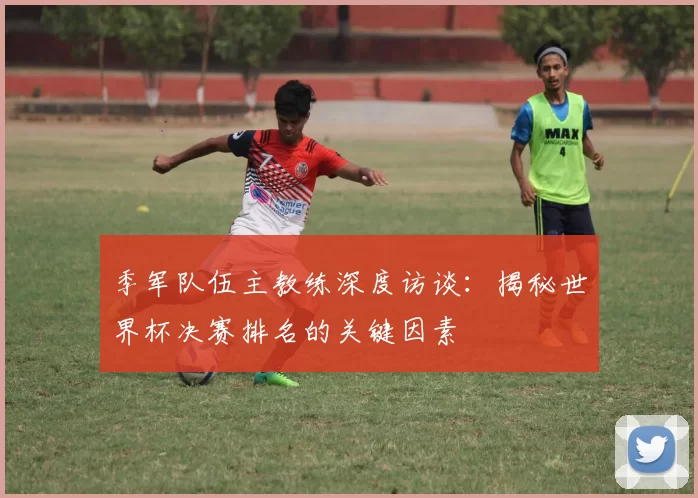 季军队伍主教练深度访谈:揭秘世界杯决赛排名的关键因素