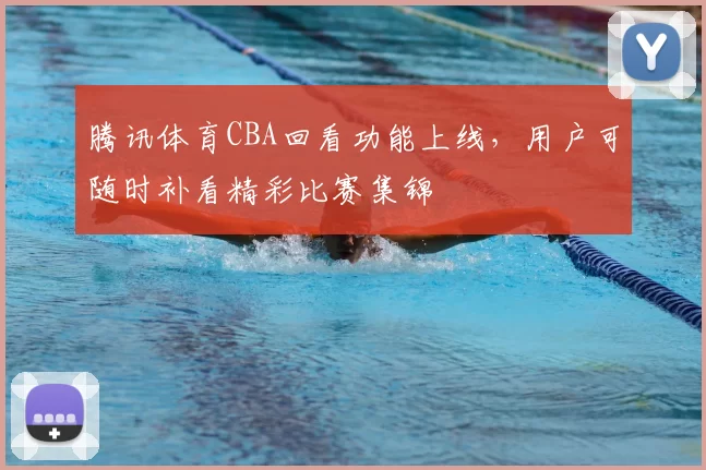 腾讯体育CBA回看功能上线,用户可随时补看精彩比赛集锦