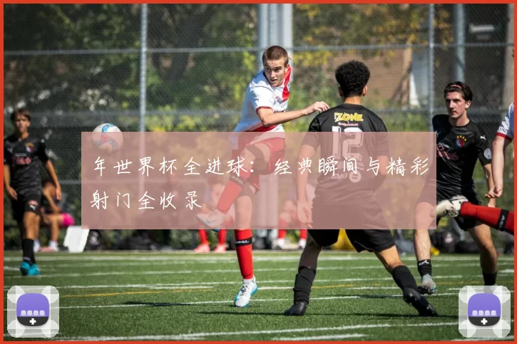 年世界杯全进球:经典瞬间与精彩射门全收录
