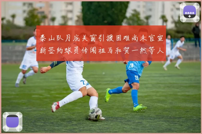 泰山队月底关窗引援困难尚未官宣新签约球员传闻祖马和贺一然等人