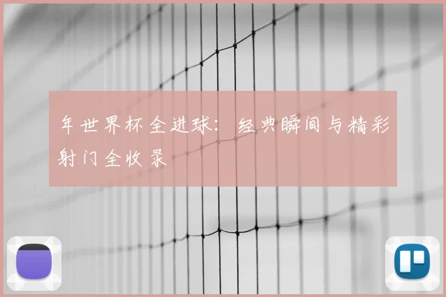 年世界杯全进球：经典瞬间与精彩射门全收录
