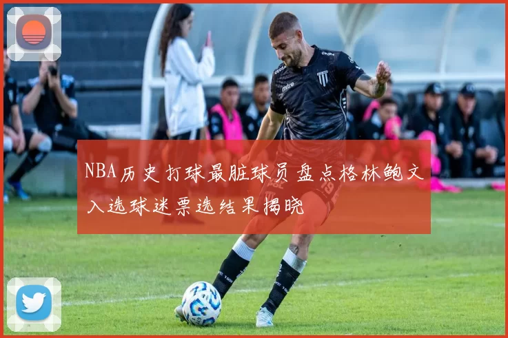 NBA历史打球最脏球员盘点格林鲍文入选球迷票选结果揭晓