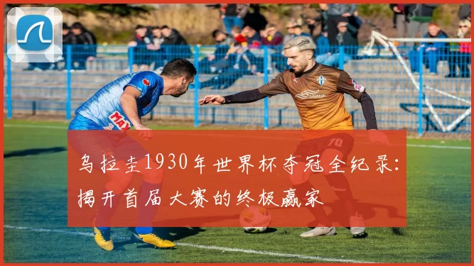 乌拉圭1930年世界杯夺冠全纪录：揭开首届大赛的终极赢家