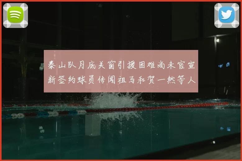 泰山队月底关窗引援困难尚未官宣新签约球员传闻祖马和贺一然等人