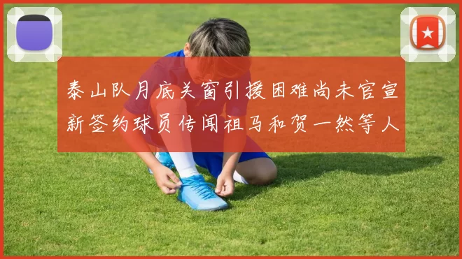 泰山队月底关窗引援困难尚未官宣新签约球员传闻祖马和贺一然等人