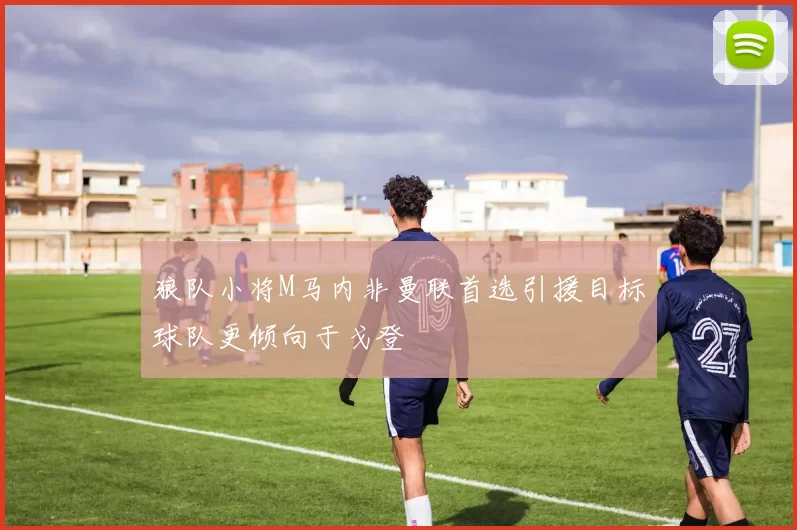 狼队小将M马内非曼联首选引援目标球队更倾向于戈登