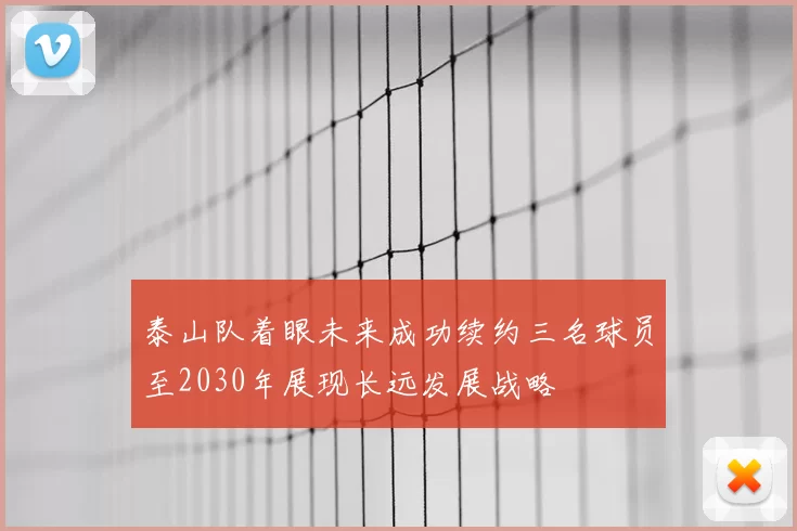 泰山队着眼未来成功续约三名球员至2030年展现长远发展战略