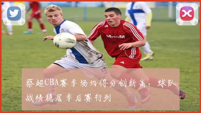 蔡超CBA赛季场均得分创新高，球队战绩稳居季后赛行列