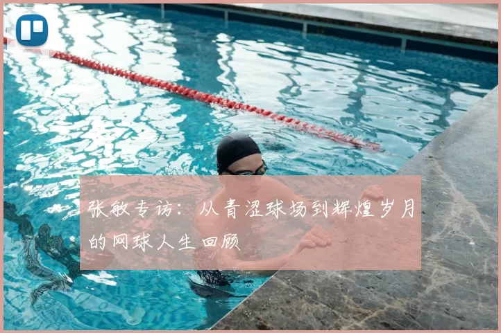 张敏专访:从青涩球场到辉煌岁月的网球人生回顾