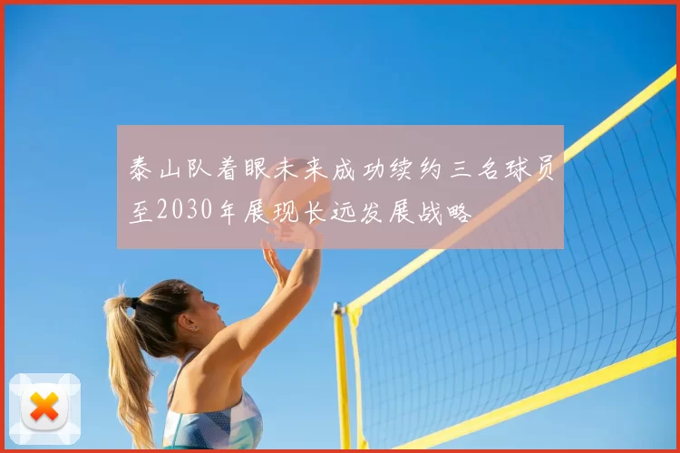 泰山队着眼未来成功续约三名球员至2030年展现长远发展战略