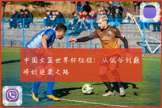中国女篮世界杯征程:从低谷到巅峰的逆袭之路