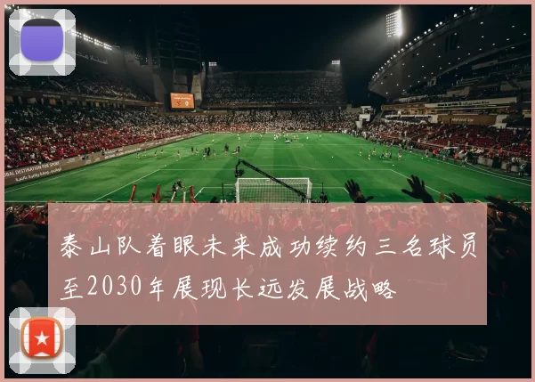 泰山队着眼未来成功续约三名球员至2030年展现长远发展战略