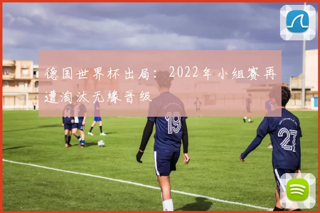 德国世界杯出局：2022年小组赛再遭淘汰无缘晋级
